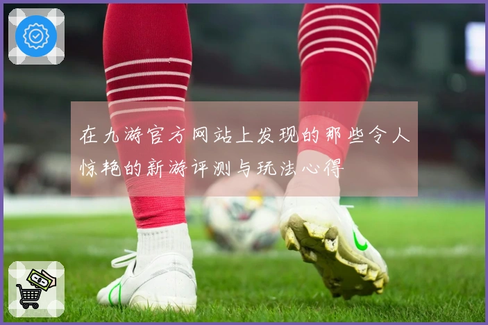 在九游官方网站上发现的那些令人惊艳的新游评测与玩法心得