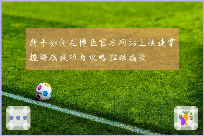 新手如何在博鱼官方网站上快速掌握游戏技巧与攻略推动成长