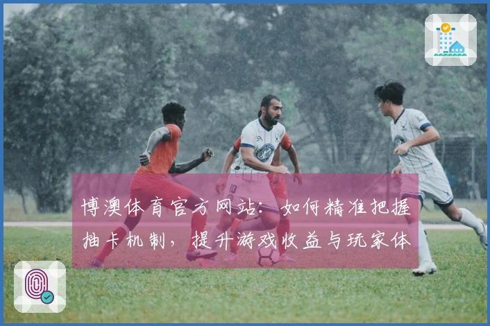 博澳体育官方网站：如何精准把握抽卡机制，提升游戏收益与玩家体验