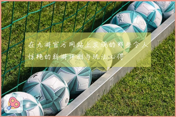 在九游官方网站上发现的那些令人惊艳的新游评测与玩法心得
