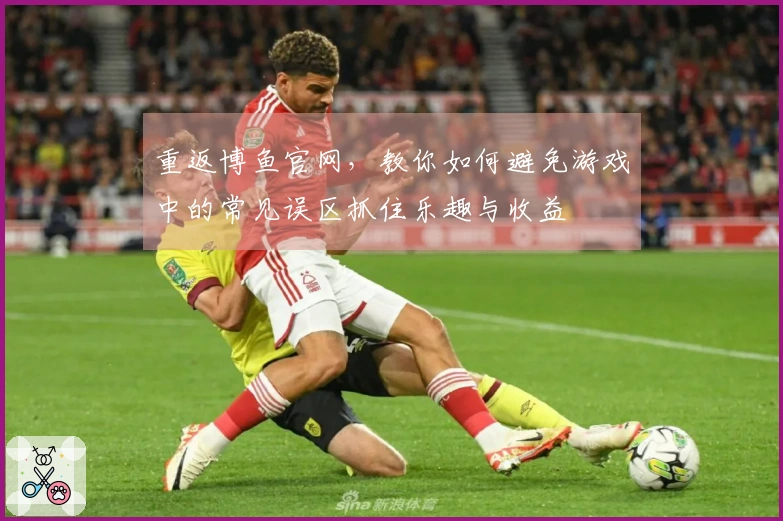 重返博鱼官网，教你如何避免游戏中的常见误区抓住乐趣与收益